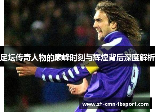 足坛传奇人物的巅峰时刻与辉煌背后深度解析 足坛传奇人物的巅峰时刻与辉煌背后深度解析