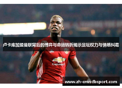 卢卡库加盟曼联背后的博弈与命运转折揭示足坛权力与情感纠葛 卢卡库加盟曼联背后的博弈与命运转折揭示足坛权力与情感纠葛