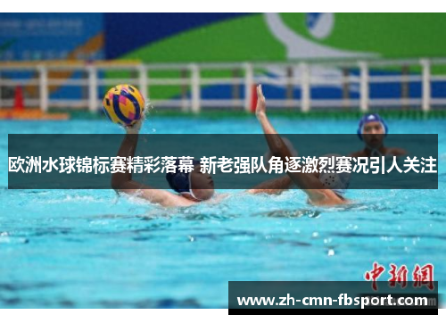 欧洲水球锦标赛精彩落幕 新老强队角逐激烈赛况引人关注