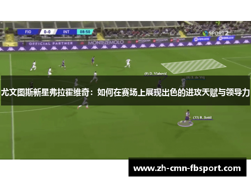 尤文图斯新星弗拉霍维奇:如何在赛场上展现出色的进攻天赋与领导力 尤文图斯新星弗拉霍维奇:如何在赛场上展现出色的进攻天赋与领导力