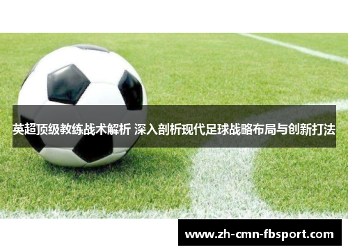 英超顶级教练战术解析 深入剖析现代足球战略布局与创新打法