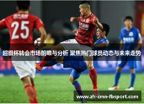 超级杯转会市场前瞻与分析 聚焦热门球员动态与未来走势