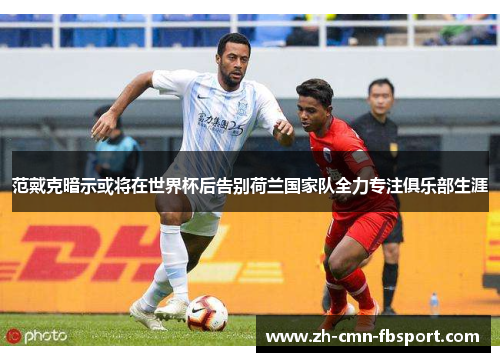 范戴克暗示或将在世界杯后告别荷兰国家队全力专注俱乐部生涯
